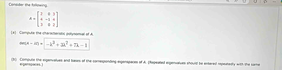 to
Consider the following.
A=beginbmatrix 2&0&3 4&-1&4 3&0&2endbmatrix
(a) Compute the characteristic polynomial of A.
det(A-lambda I)=|-lambda^3+3lambda^2+7lambda -1
(b) Compute the eigenvalues and bases of the corresponding eigenspaces of A. (Repeated eigenvalues should be entered repeatedly with the same
eigenspaces.)