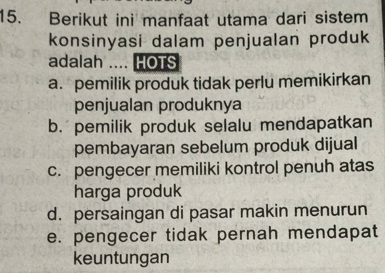 Berikut ini manfaat utama dari sistem
konsinyasi dalam penjualan produk
adalah .... HOTS
a. pemilik produk tidak perlu memikirkan
penjualan produknya
b. pemilik produk selalu mendapatkan
pembayaran sebelum produk dijual
c. pengecer memiliki kontrol penuh atas
harga produk
d. persaingan di pasar makin menurun
e. pengecer tidak pernah mendapat
keuntungan