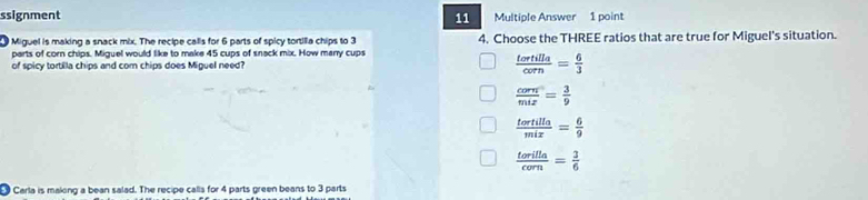 ssignment 11 Multiple Answer 1 point
Miguel is making a snack mix. The recipe calls for 6 parts of spicy tortilla chips to 3 4. Choose the THREE ratios that are true for Miguel's situation.
parts of corn chips. Miguel would like to make 45 cups of snack mix. How many cups
of spicy tortilla chips and com chips does Miguel need?  tortilla/corn = 6/3 
 corn/mix = 3/9 
 tortilla/mix = 6/9 
 torilla/corn = 3/6 
Carla is making a bean salad. The recipe calls for 4 parts green beans to 3 parts