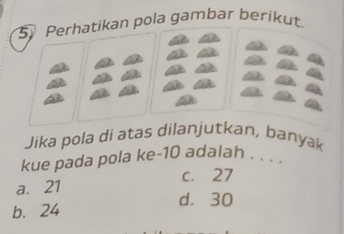 Perhatikan pola gambar berikut.
Jika pola di atas dilanjutkan, banyak
kue pada pola ke -10 adalah . . . .
c. 27
a. 21
d. 30
b. 24