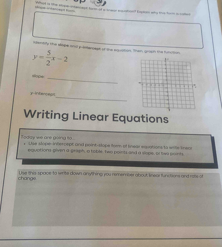 What is the slope-intercept form of a linear equation? Explain why this form is called 
slope-intercept form. 
Identify the slope and y-intercept of the equation. Then, graph the function
y= 5/2 x-2
slope: _ 
_ 
y-intercept: 
Writing Linear Equations 
Today we are going to... 
Use slope-intercept and point-slope form of linear equations to write linear 
equations given a graph, a table, two points and a slope, or two points. 
Use this space to write down anything you remember about linear functions and rate of 
change.