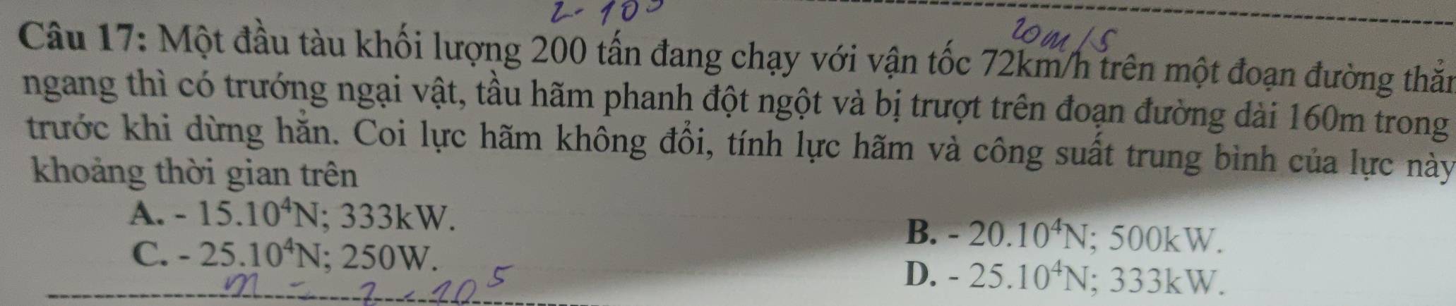 Một đầu tàu khối lượng 200 tấn đang chạy với vận tốc 72km/h trên một đoạn đường thắn
ngang thì có trướng ngại vật, tầu hãm phanh đột ngột và bị trượt trên đoạn đường dài 160m trong
trước khi dừng hằn. Coi lực hãm không đổi, tính lực hãm và công suất trung bình của lực này
khoảng thời gian trên
A. -15.10^4N; 333kW.
C. -25.10^4N; 250W.
B. -20.10^4N; 500kW.
D. -25.10^4N; 333kW.