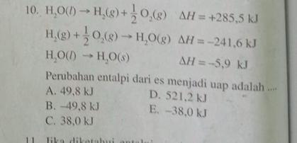 H_2O(l)to H_2(g)+ 1/2 O_2(g)△ H=+285.5kJ
H_2(g)+ 1/2 O_2(g)to H_2O(g)Delta H=-241.6kJ
H_2O(l)to H_2O(s) Delta H=-5,9kJ
Perubahan entalpi dari es menjadi uap adalah ....
A. 49,8 kJ D. 521,2 kJ
B. -49,8 kJ E. -38,0 kJ
C. 38,0 kJ
