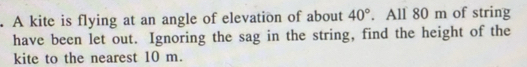 A kite is flying at an angle of elevation of about 40°. All 80 m of string 
have been let out. Ignoring the sag in the string, find the height of the 
kite to the nearest 10 m.