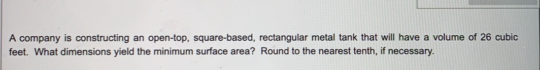 A company is constructing an open-top, square-based, rectangular metal tank that will have a volume of 26 cubic
feet. What dimensions yield the minimum surface area? Round to the nearest tenth, if necessary.