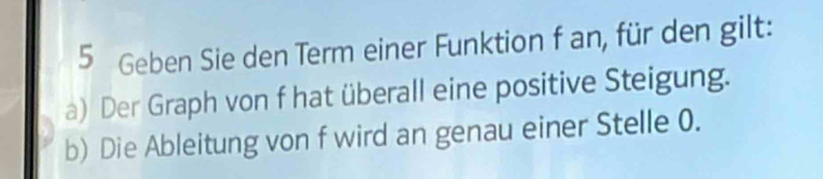 Geben Sie den Term einer Funktion f an, für den gilt: 
a) Der Graph von f hat überall eine positive Steigung. 
b) Die Ableitung von f wird an genau einer Stelle 0.