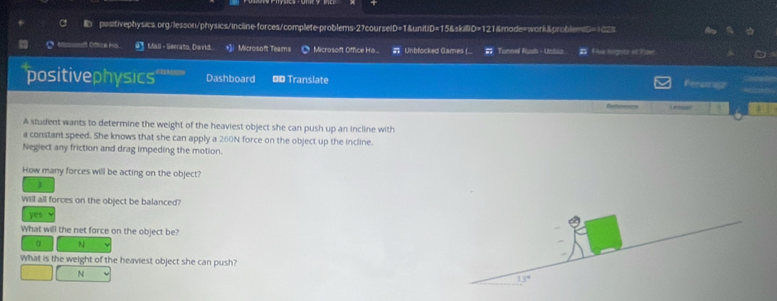 ofice Mail - Serrato, David. *]i Microsoft Teams Microsoft Office Ho.. # Unblocked Games (... # Tunnel Rush - Uniio. # Flee figots o awe
positivephysics Dashboard Đ* Translate
Reretrest
A student wants to determine the weight of the heaviest object she can push up an incline with
a constant speed. She knows that she can apply a 260N force on the object up the incline.
Negiect any friction and drag impeding the motion.
How many forces will be acting on the object?
Will all forces on the object be balanced?
yes
What will the net force on the object be?
α N
What is the weight of the heaviest object she can push?
N
13°