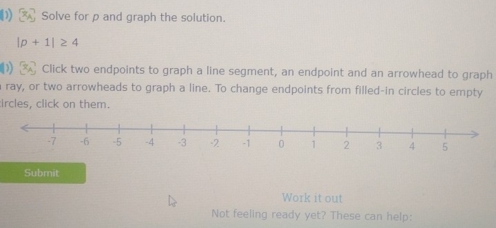 Solve for p and graph the solution.
|p+1|≥ 4
Click two endpoints to graph a line segment, an endpoint and an arrowhead to graph 
ray, or two arrowheads to graph a line. To change endpoints from filled-in circles to empty 
tircles, click on them. 
Submit 
Work it out 
Not feeling ready yet? These can help: