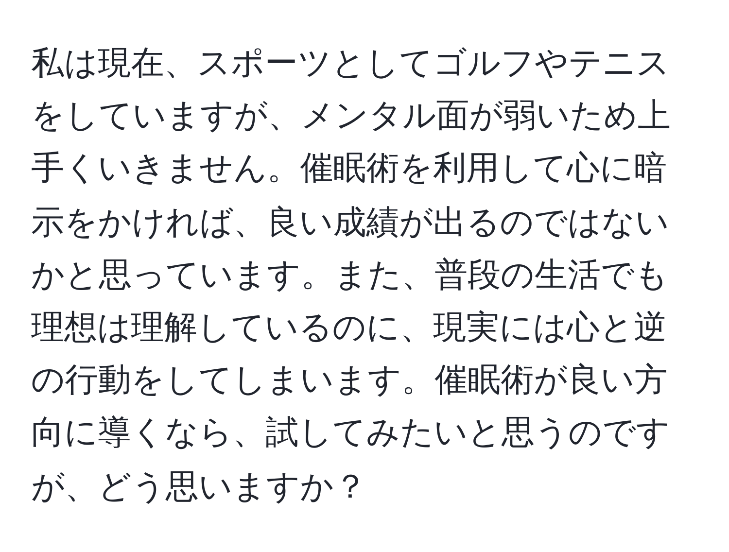 私は現在、スポーツとしてゴルフやテニスをしていますが、メンタル面が弱いため上手くいきません。催眠術を利用して心に暗示をかければ、良い成績が出るのではないかと思っています。また、普段の生活でも理想は理解しているのに、現実には心と逆の行動をしてしまいます。催眠術が良い方向に導くなら、試してみたいと思うのですが、どう思いますか？