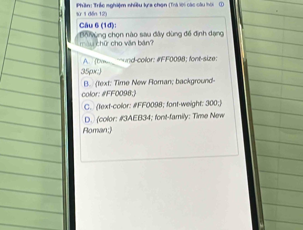 Phần: Trắc nghiệm nhiều lựa chọn (Trá lời các câu hỏi ①
từ 1 đến 12)
Câu 6 (1đ):
BộVùng chọn nào sau đây dùng đế định dạng
màu chữ cho văn bản?
A. (bach g round-color: #FF0098; font-size:
35px;
B. text: Time New Roman; background-
color: #FF0098;
C. text-color: #FF0098; font-weight: 300;
D. color: #3AEB34; font-family: Time New
Roman;