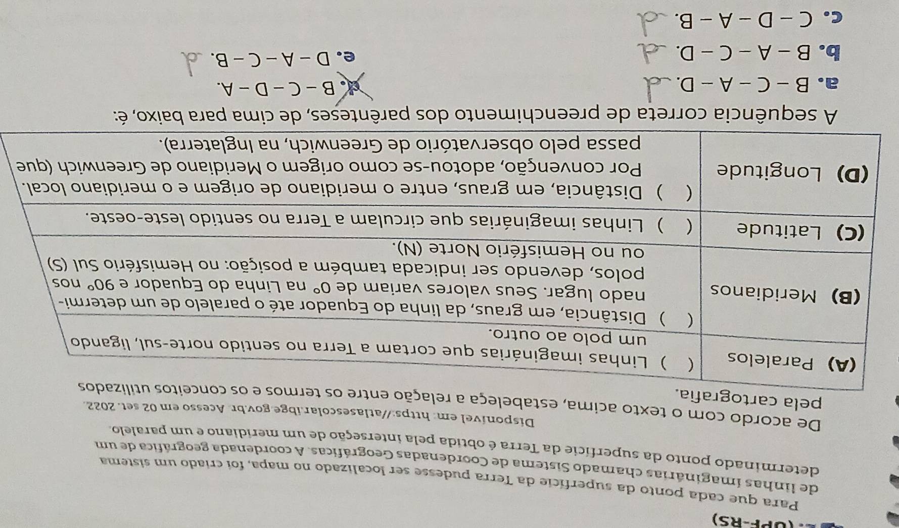 (UPF-RS)
Para que cada ponto da superfície da Terra pudesse ser localizado no mapa, foi criado um sistema
de linhas imaginárias chamado Sistema de Coordenadas Geográficas. A coordenada geográfica de um
determinado ponto da superfície da Terra é obtida pela interseção de um meridiano e um paralelo.
Disponível em: https://atlasescolar.ibge.gov.br. Acesso em 02 set. 2022.
De acordo com o texto acima, estabeleça a relação entre os termos e
pela cartografia.
A sequência correta de preenchimento dos parênteses, de cima para baixo, é:
a. B-C-A-D
B-C-D-A.
b. B-A-C-D.
e. D-A-C-B.
C. C-D-A-B.