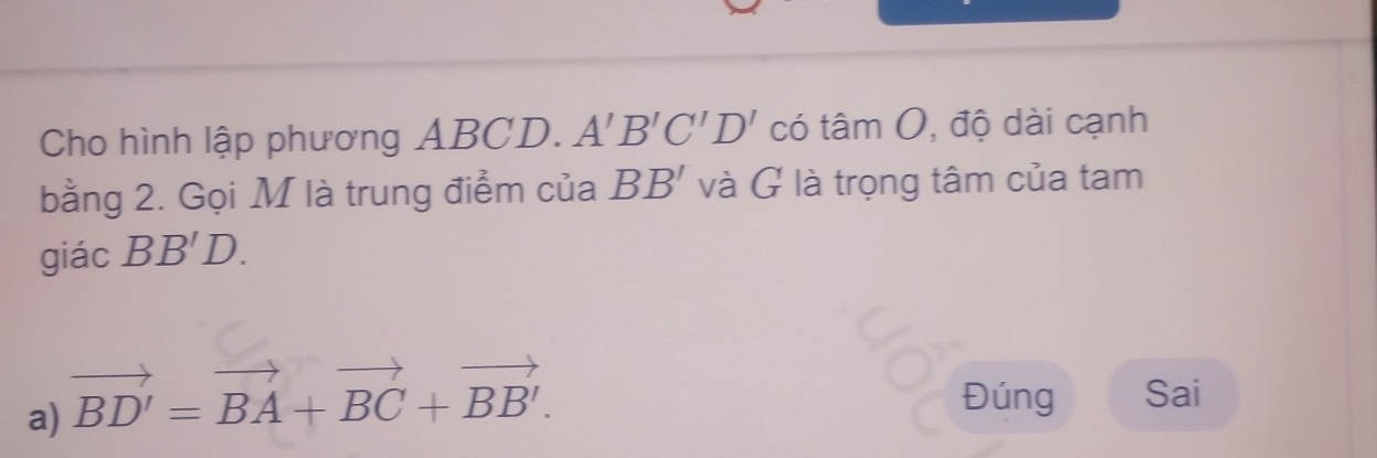 Cho hình lập phương ABCD. A'B'C'D' có toverset wedge am độ dài cạnh
| 
bằng 2. Gọi M là trung điểm của BB' và G là trọng tâm của tam
giác BB'D.
a) vector BD'=vector BA+vector BC+vector BB'. 
Đúng Sai