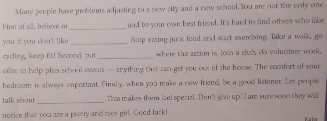 Many people have problems adjusting to a new city and a new school.You are not the only one. 
First of all, believe in _and be your own best friend. It’s hard to find others who like 
you if you don't like _. Stop eating junk food and start exercising. Take a walk, go 
cycling, keep fit! Second, put _where the action is. Join a club, do volunteer work, 
offer to help plan school events — anything that can get you out of the house. The comfort of your 
bedroom is always important. Finally, when you make a new friend, be a good listener. Let people 
talk about _. This makes them feel special. Don’t give up! I am sure soon they will 
notice that you are a pretty and nice girl. Good luck! 
Katie