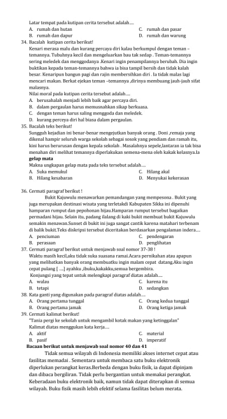 Latar tempat pada kutipan cerita tersebut adalah...
A. rumah dan hutan C. rumah dan pasar
B. rumah dan dapur D. rumah dan warung
34. Bacalah kutipan cerita berikut!
Kenari merasa malu dan kurang percaya diri kalau berkumpul dengan teman -
temannya. Tubuhnya kecil dan mengeluarkan bau tak sedap . Teman-temannya
sering meledek dan menggodanya .Kenari ingin penampilannya berubah. Dia ingin
buktikan kepada teman-temannya bahwa ia bisa tampil bersih dan tidak kalah
besar. Kenaripun bangun pagi dan rajin membersihkan diri . la tidak malas lagi
mencari makan. Berkat ejekan teman −temannya ,dirinya membuang jauh-jauh sifat
malasnya.
Nilai moral pada kutipan cerita tersebut adalah....
A. berusahalah menjadi lebih baík agar percaya diri.
B. dalam pergaulan harus memusnahkan sikap berkuasa.
C. dengan teman harus saling menggoda dan meledek
D. kurang perceya diri hal biasa dalam pergaulan.
35. Bacalah teks berikut!
Sungguh kejadian ini benar-benar mengejutkan banyak orang . Doni ,remaja yang
dikenal hampir seluruh warga sekolah sebagai sosok yang pendiam dan ramah itu,
kini harus berurusan dengan kepala sekolah . Masalahnya sepele,lantaran ia tak bisa
menahan diri melihat temannya diperlakukan semena-mena oleh kakak kelasnya.la
gelap mata
Makna ungkapan gelap mata pada teks tersebut adalah....
A. Suka memukul C. Hilang akal
B. Hilang kesabaran D. Menyukai kekerasan
36. Cermati paragraf berikut !
Bukit Kajuwulu menawarkan pemandangan yang mempesona . Bukit yang
juga merupakan destinasi wisata yang terletakdi Kabupaten Sikka ini dipenuhi
hamparan rumput dan pepohonan hijau.Hamparan rumput tersebut bagaikan
permadani hijau. Selain itu, padang ilalang di kaki bukit membuạt bukit Kajuwułu
semakin menawan.Sunset di bukit ini juga sangat cantik karena matahari terbenam
di balik bukit.Teks diskripsi tersebut diceritakan berdasarkan pengalaman indera....
A. penciuman C. pendengaran
B. perasaan D. penglihatan
37. Cermati paragraf berikut untuk menjawab soal nomor 37-38 !
Waktu masih kecil,aku tidak suka suasana ramai Acara pernikahan atau apapun
yang melibatkan banyak orang membuatku ingin malam cepat datang.Aku ingin
cepat pulang [ ....] ayahku ,ibuku,kakakku,semua bergembira.
Konjungsi yang tepat untuk melengkapi paragraf diatas adalah....
A. walau C. karena itu
B. tetapi D. sedangkan
38. Kata ganti yang digunakan pada paragraf diatas adalah....
A. Orang pertama tunggal C. Orang kedua tunggal
B. Orang pertama jamak D. Orang ketiga jamak
39. Cermati kalimat berikut!
''Tania pergi ke sekolah untuk mengambil kotak makan yang ketinggalan''
Kalimat diatas menggukan kata kerja....
A. aktif C. material
B. pasif D. imperatif
Bacaan berikut untuk menjawab soal nomor 40 dan 41
Tidak semua wilayah di Indonesia memiliki akses internet cepat atau
fasilitas memadai . Sementara untuk membaca satu buku elektronik
diperlukan perangkat keras.Berbeda dengan buku fisik, ia dapat dipinjam
dan dibaca bergiliran. Tidak perlu bergantian untuk memakai perangkat.
Keberadaan buku elektronik baik, namun tidak dapat diterapkan di semua
wilayah. Buku fisik masih lebih efektif selama fasilitas belum merata.