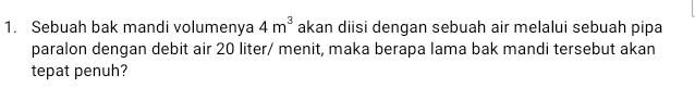 Sebuah bak mandi volumenya 4m^3 akan diisi dengan sebuah air melalui sebuah pipa 
paralon dengan debit air 20 liter / menit, maka berapa lama bak mandi tersebut akan 
tepat penuh?