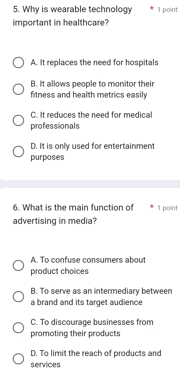 Why is wearable technology 1 point
important in healthcare?
A. It replaces the need for hospitals
B. It allows people to monitor their
fitness and health metrics easily
C. It reduces the need for medical
professionals
D. It is only used for entertainment
purposes
6. What is the main function of 1 point
advertising in media?
A. To confuse consumers about
product choices
B. To serve as an intermediary between
a brand and its target audience
C. To discourage businesses from
promoting their products
D. To limit the reach of products and
services