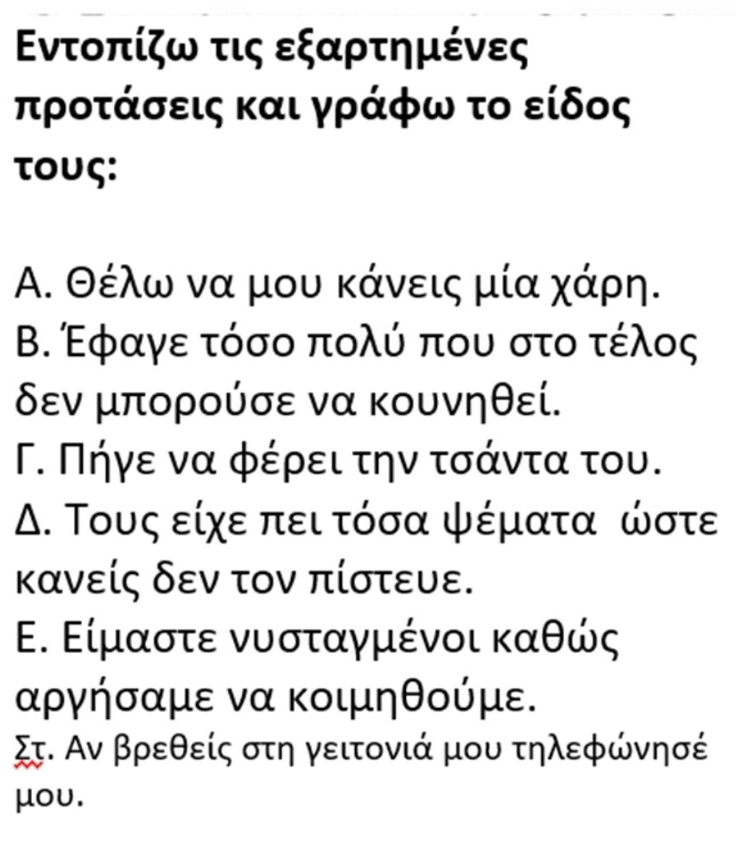 Εντοπίζω τις εξαρτημένες
προτάσεις και γράφω το είδος
τoυς:
Α. Θέλω να μου κάνεις μία χάρη.
Β. Εφαγε τόσο πολύ που στο τέλος
δεν μπορούσε να κουνηθεί.
Γ. Πήγε να φέρει την τσάντα του.
Μ. Τους είχε πει τόσα ψέματα ώστε
κανείς δεν τον πίστευε.
Ε. Είμαστε νυσταγμένοι καθώς
αργήσαμε να κοιμηθούμε.
Στ. Αν βρεθείς στη γειτονιά μου τηλεφώνησέ
μoυ.