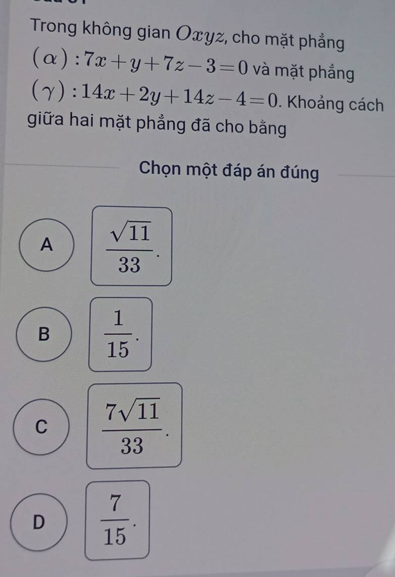 Trong không gian Oxyz, cho mặt phẳng
(alpha ):7x+y+7z-3=0 và mặt phẳng
(gamma ):14x+2y+14z-4=0. Khoảng cách
giữa hai mặt phẳng đã cho bằng
Chọn một đáp án đúng
A  sqrt(11)/33 .
B  1/15 .
C  7sqrt(11)/33 .
D  7/15 .