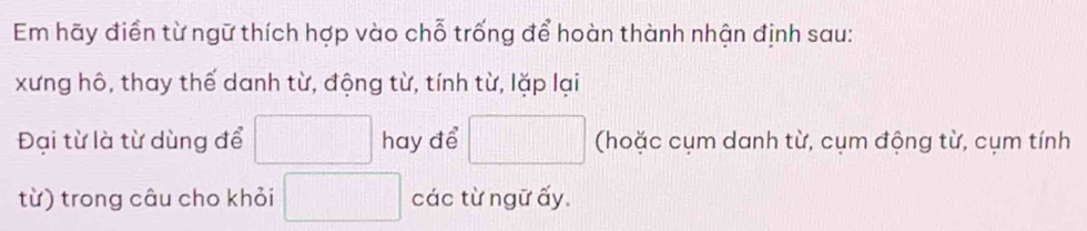 Em hãy điển từ ngữ thích hợp vào chỗ trống để hoàn thành nhận định sau: 
xưng hô, thay thế danh từ, động từ, tính từ, lặp lại 
Đại từ là từ dùng để □ hay để □ (hoặc cụm danh từ, cụm động từ, cụm tính 
từ) trong câu cho khỏi □ các từ ngữ ấy.