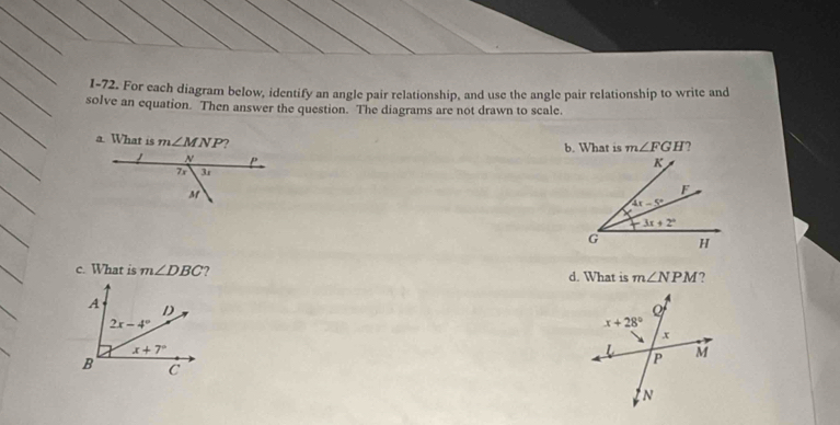 1-72. For each diagram below, identify an angle pair relationship, and use the angle pair relationship to write and
solve an equation. Then answer the question. The diagrams are not drawn to scale.
a. What is m∠ MNP ?
b. What is m∠ FGH ?
 
c. What is m∠ DBC d. What is m∠ NPM ?