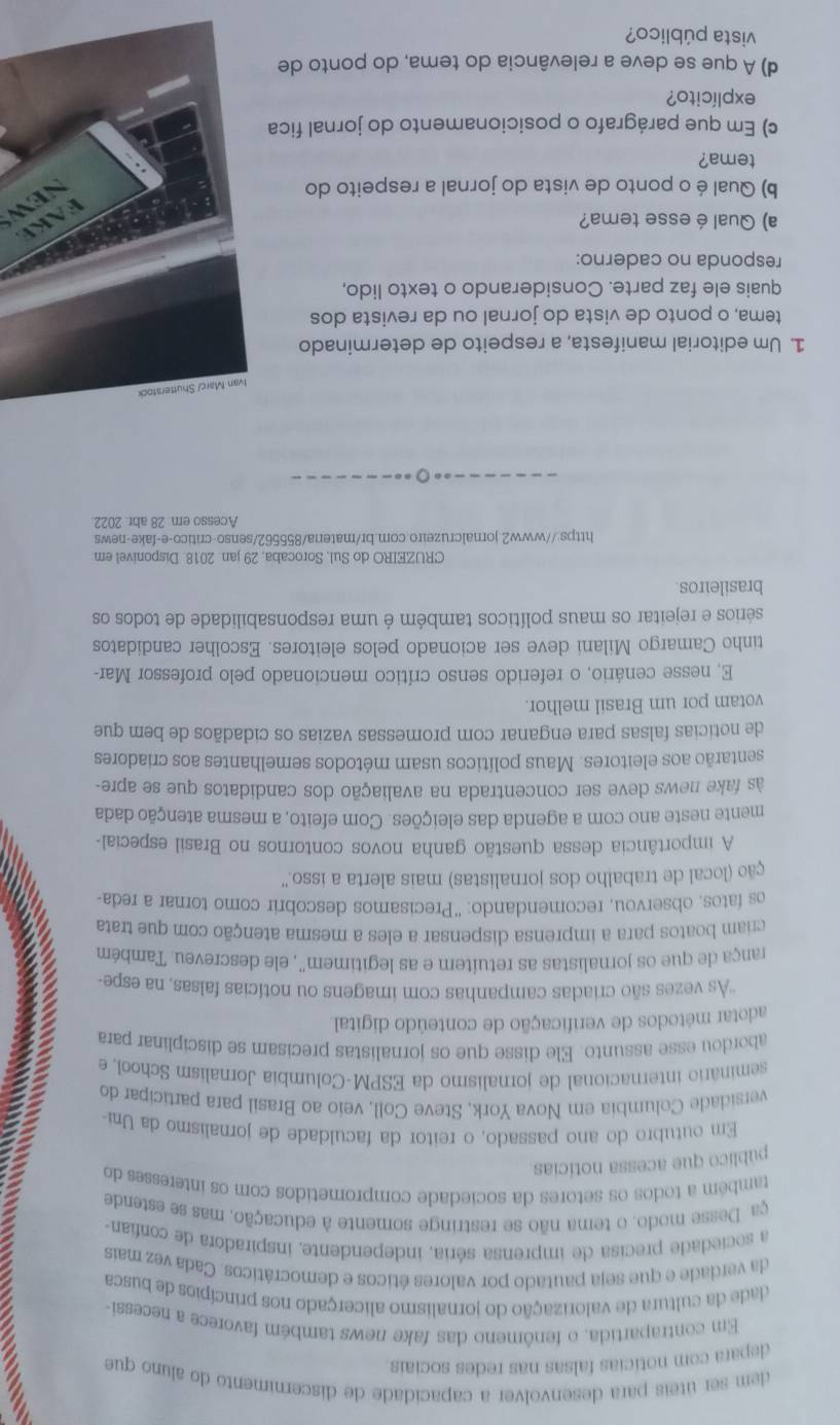 dem ser úteis para desenvolver a capacidade de discernimento do aluno que
depara com notícias falsas nas redes sociais.
Em contrapartida, o fenômeno das fake news também favorece a necessi-
dade da cultura de valorização do jornalismo alicerçado nos princípios de busca
da verdade e que seja pautado por valores éticos e democráticos. Cada vez mais
a sociedade precisa de imprensa séria, independente, inspiradora de confian-
ça.  Desse modo, o tema não se restringe somente à educação, mas se estende
também a todos os setores da sociedade comprometidos com os interesses do
público que acessa notícias
Em outubro do ano passado, o reitor da faculdade de jornalismo da Uni-
versidade Columbia em Nova York, Steve Coll, veio ao Brasil para participar do
seminário internacional de jornalismo da ESPM-Columbia Jornalism School, e
abordou esse assunto. Ele disse que os jornalistas precisam se disciplinar para
adotar métodos de verificação de conteúdo digital
''As vezes são criadas campanhas com imagens ou notícias falsas, na espe-
rança de que os jornalistas as retuítem e as legitimem", ele descreveu. Também
criam boatos para a imprensa dispensar a eles a mesma atenção com que trata
os fatos, observou, recomendando: “Precisamos descobrir como tornar a reda-
ção (local de trabalho dos jornalistas) mais alerta a isso.''
A importância dessa questão ganha novos contornos no Brasil especial-
mente neste ano com a agenda das eleições. Com efeito, a mesma atenção dada
às fake news deve ser concentrada na avaliação dos candidatos que se apre-
sentarão aos eleitores. Maus políticos usam métodos semelhantes aos criadores
de notícias falsas para enganar com promessas vazias os cidadãos de bem que
votam por um Brasil melhor.
E, nesse cenário, o referido senso crítico mencionado pelo professor Mar-
tinho Camargo Milani deve ser acionado pelos eleitores. Escolher candidatos
sérios e rejeitar os maus políticos também é uma responsabilidade de todos os
brasileiros.
CRUZEIRO do Sul, Sorocaba, 29 jan. 2018. Disponível em
https://www2.jornalcruzeiro.com.br/matera/855562/senso-critico-e-fake-news
Acesso em: 28 abr. 2022.
Ivan Marc/ Shutterstock
1. Um editorial manifesta, a respeito de determinado
tema, o ponto de vista do jornal ou da revista dos
quais ele faz parte. Considerando o texto lido,
responda no caderno:
a) Qual é esse tema?
FAKE
b) Qual é o ponto de vista do jornal a respeito do
new
tema?
c) Em que parágrafo o posicionamento do jornal fica
explícito?
d) A que se deve a relevância do tema, do ponto de
vista público?