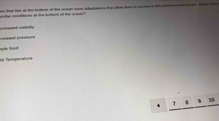 ms that live at the bottom of the ocean have adaptations that allow them to survive in this extreme environment. Which of the
scribe conditions at the bottom of the ocean?
creased visibility
creased pressure
ple food 
ld Temperature
_ 7_ 8_ 9_ 10