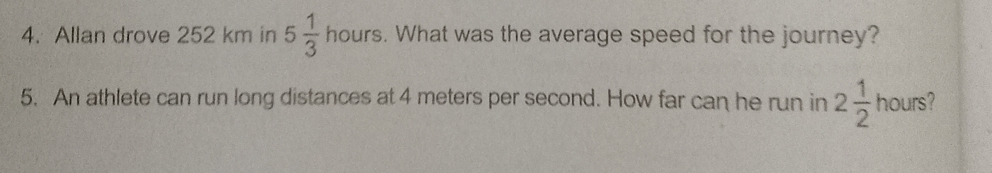 Allan drove 252 km in 5 1/3  hours. What was the average speed for the journey? 
5. An athlete can run long distances at 4 meters per second. How far can he run in 2 1/2  hours?