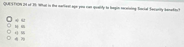 of 35: What is the earliest age you can qualify to begin receiving Social Security benefits?
a) 62
b) 65
c) 55
d) 70