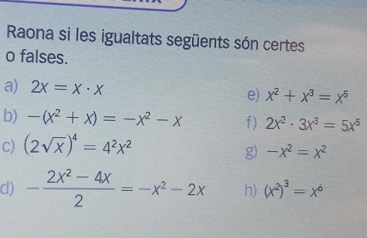 Raona si les igualtats següents són certes 
o falses. 
a) 2x=x· x e) x^2+x^3=x^5
b) -(x^2+x)=-x^2-x
f) 2x^2· 3x^3=5x^5
C) (2sqrt(x))^4=4^2x^2
g) -x^2=x^2
d) - (2X^2-4X)/2 =-X^2-2X h) (x^2)^3=x^6