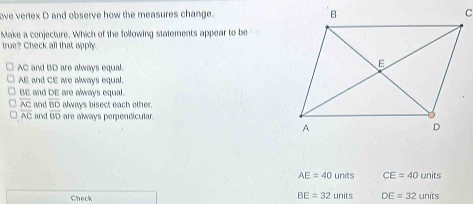 ove vertex D and observe how the measures change. C
Make a conjecture. Which of the following statements appear to be
true? Check all that apply.
AC and BD are always equal.
AE and CE are always equal.
BE and DE are always equal.
overline AC and overline BD always bisect each other.
overline AC and overline BD are always perpendicular.
AE=40units CE=40units
Check
BE=32units DE=32units