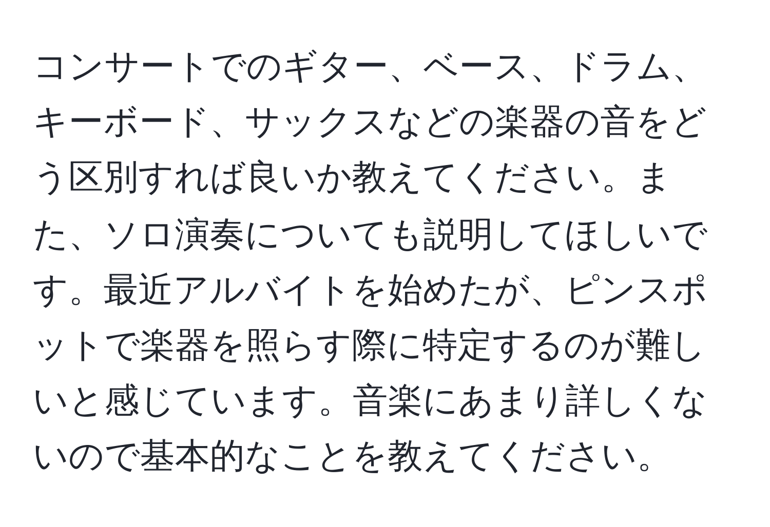 コンサートでのギター、ベース、ドラム、キーボード、サックスなどの楽器の音をどう区別すれば良いか教えてください。また、ソロ演奏についても説明してほしいです。最近アルバイトを始めたが、ピンスポットで楽器を照らす際に特定するのが難しいと感じています。音楽にあまり詳しくないので基本的なことを教えてください。