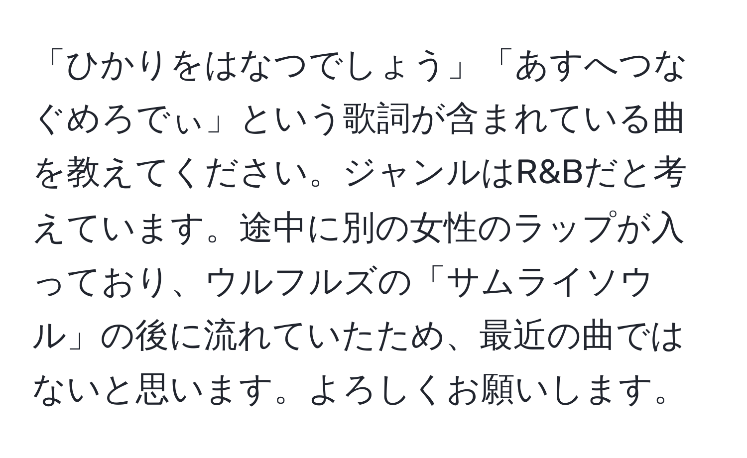 「ひかりをはなつでしょう」「あすへつなぐめろでぃ」という歌詞が含まれている曲を教えてください。ジャンルはR&Bだと考えています。途中に別の女性のラップが入っており、ウルフルズの「サムライソウル」の後に流れていたため、最近の曲ではないと思います。よろしくお願いします。