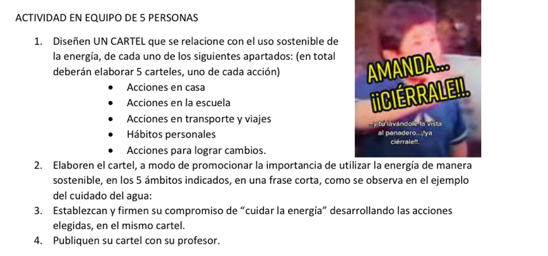 ACTIVIDAD EN EQUIPO DE 5 PERSONAS 
1. Diseñen UN CARTEL que se relacione con el uso sostenible de 
la energía, de cada uno de los siguientes apartados: (en total 
deberán elaborar 5 carteles, uno de cada acción) 
Acciones en casa 
Acciones en la escuela 
Acciones en transporte y viajes 
Hábitos personales 
Acciones para lograr cambios. 
2. Elaboren el cartel, a modo de promocionar la importancia de ut 
sostenible, en los 5 ámbitos indicados, en una frase corta, como se observa en el ejemplo 
del cuidado del agua: 
3. Establezcan y firmen su compromiso de “cuidar la energía” desarrollando las acciones 
elegidas, en el mismo cartel. 
4. Publiquen su cartel con su profesor.