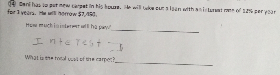 Dani has to put new carpet in his house. He will take out a loan with an interest rate of 12% per year
for 3 years. He will borrow $7,450. 
_ 
How much in interest will he pay? 
_ 
What is the total cost of the carpet?