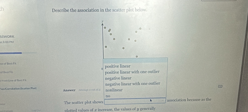 th
Describe the association in the scatter plot below.
y
。
SSWORK
。
at B:00 PM
。
ne of Best Fit
positive linear
of Best Fit
positive linear with one outlier
n from Line of Best Fit negative linear
negative linear with one outlier
on/Correlation (Scatter Plot) Answer Atempt 2 out of 2 nonlinear
no
Got The scatter plot shows association because as the
Log Cu plotted values of x increase, the values of y generally