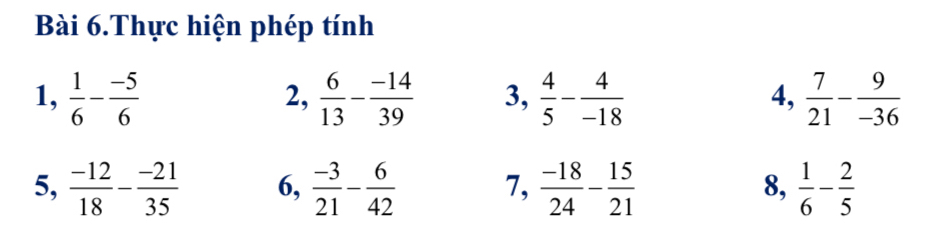 Bài 6.Thực hiện phép tính 
1,  1/6 - (-5)/6   6/13 - (-14)/39  3,  4/5 - 4/-18  4,  7/21 - 9/-36 
2, 
5,  (-12)/18 - (-21)/35  6,  (-3)/21 - 6/42  7,  (-18)/24 - 15/21  8,  1/6 - 2/5 