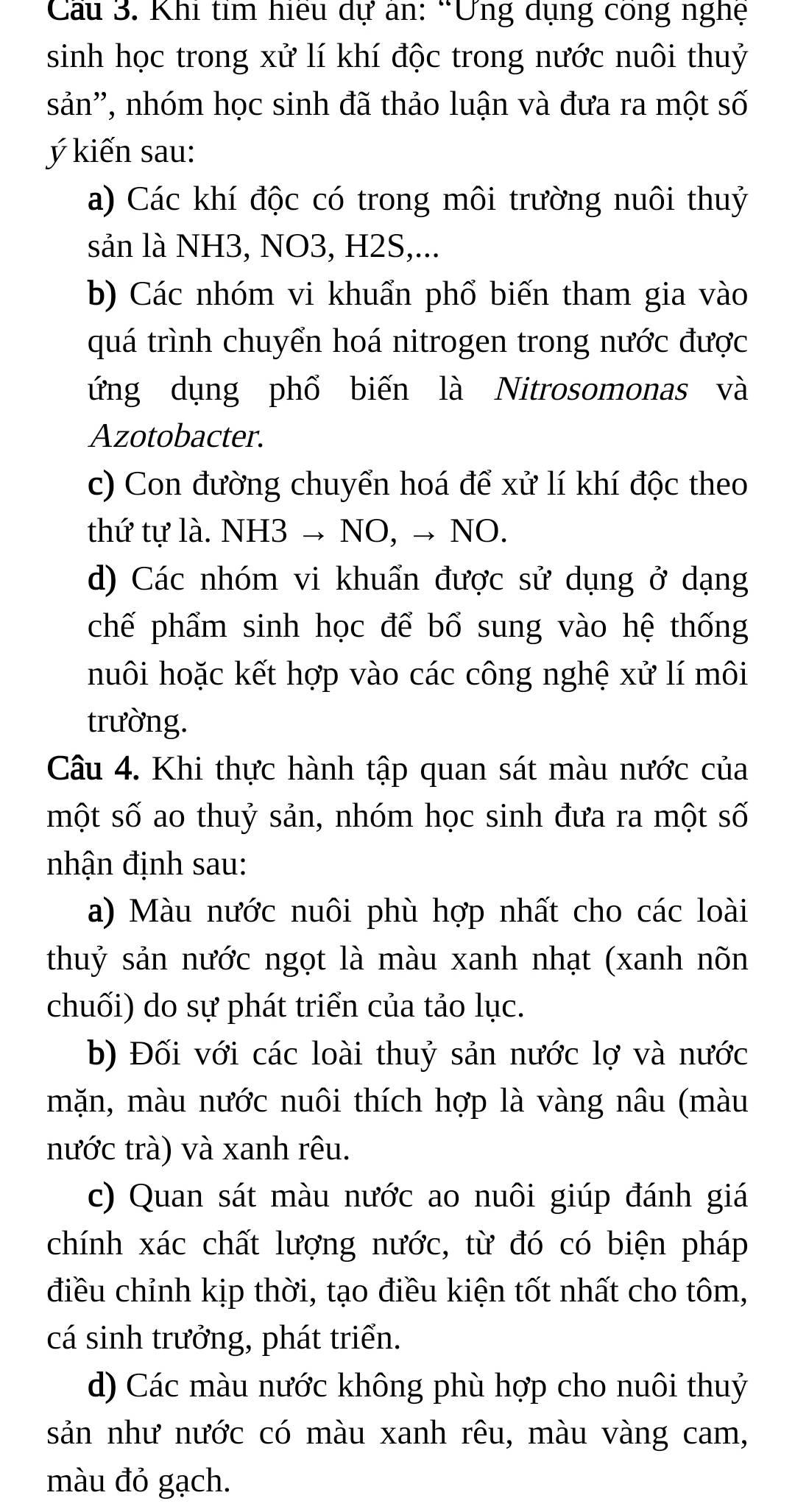 Cầu 3. Khi tỉm hiểu dự án: “Ứng dụng công nghệ
sinh học trong xử lí khí độc trong nước nuôi thuỷ
sản'', nhóm học sinh đã thảo luận và đưa ra một số
ý kiến sau:
a) Các khí độc có trong môi trường nuôi thuỷ
sản là NH3, NO3, H2S,...
b) Các nhóm vi khuẩn phổ biến tham gia vào
quá trình chuyển hoá nitrogen trong nước được
ứng dụng phổ biến là Nitrosomonas và
Azotobacter.
c) Con đường chuyển hoá để xử lí khí độc theo
thứ tự là. NH3 → NO, → NO.
d) Các nhóm vi khuẩn được sử dụng ở dạng
chế phẩm sinh học để bổ sung vào hệ thống
huôi hoặc kết hợp vào các công nghệ xử lí môi
trường.
Câu 4. Khi thực hành tập quan sát màu nước của
một số ao thuỷ sản, nhóm học sinh đưa ra một số
nhận định sau:
a) Màu nước nuôi phù hợp nhất cho các loài
thuỷ sản nước ngọt là màu xanh nhạt (xanh nõn
chuối) do sự phát triển của tảo lục.
b) Đối với các loài thuỷ sản nước lợ và nước
mặn, màu nước nuôi thích hợp là vàng nâu (màu
nước trà) và xanh rêu.
c) Quan sát màu nước ao nuôi giúp đánh giá
chính xác chất lượng nước, từ đó có biện pháp
điều chỉnh kịp thời, tạo điều kiện tốt nhất cho tôm,
cá sinh trưởng, phát triển.
d) Các màu nước không phù hợp cho nuôi thuỷ
sản như nước có màu xanh rêu, màu vàng cam,
màu đỏ gạch.