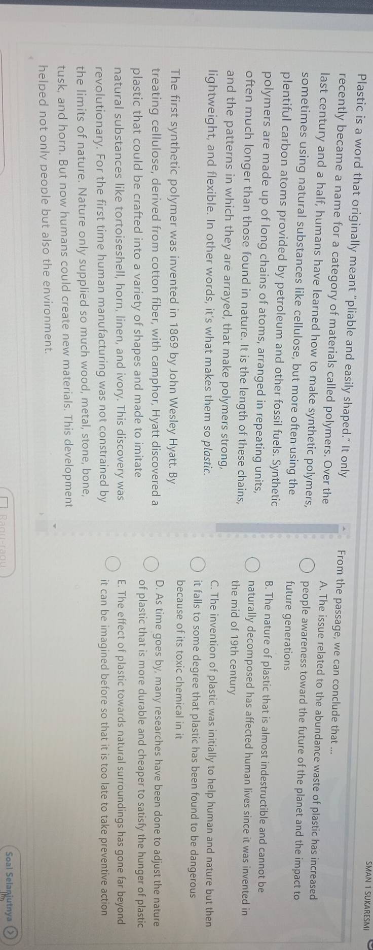 SMAN 1 SUKARESMI
Plastic is a word that originally meant "pliable and easily shaped." It only From the passage, we can conclude that ...
recently became a name for a category of materials called polymers. Over the A. The issue related to the abundance waste of plastic has increased
last century and a half, humans have learned how to make synthetic polymers, people awareness toward the future of the planet and the impact to
sometimes using natural substances like cellulose, but more often using the future generations
plentiful carbon atoms provided by petroleum and other fossil fuels. Synthetic B. The nature of plastic that is almost indestructible and cannot be
polymers are made up of long chains of atoms, arranged in repeating units,
naturally decomposed has affected human lives since it was invented in
often much longer than those found in nature. It is the length of these chains, the mid of 19th century
and the patterns in which they are arrayed, that make polymers strong,
C. The invention of plastic was initially to help human and nature but then
Iightweight, and flexible. In other words, it’s what makes them so plastic.
it falls to some degree that plastic has been found to be dangerous
because of its toxic chemical in it
The first synthetic polymer was invented in 1869 by John Wesley Hyatt. By
treating cellulose, derived from cotton fiber, with camphor, Hyatt discovered a
D. As time goes by, many researches have been done to adjust the nature
plastic that could be crafted into a variety of shapes and made to imitate
of plastic that is more durable and cheaper to satisfy the hunger of plastic
natural substances like tortoiseshell, horn, linen, and ivory. This discovery was E. The effect of plastic towards natural surroundings has gone far beyond
revolutionary. For the first time human manufacturing was not constrained by it can be imagined before so that it is too late to take preventive action
the limits of nature. Nature only supplied so much wood, metal, stone, bone,
tusk, and horn. But now humans could create new materials. This development
helped not only people but also the environment.
Soal Selanjutnya