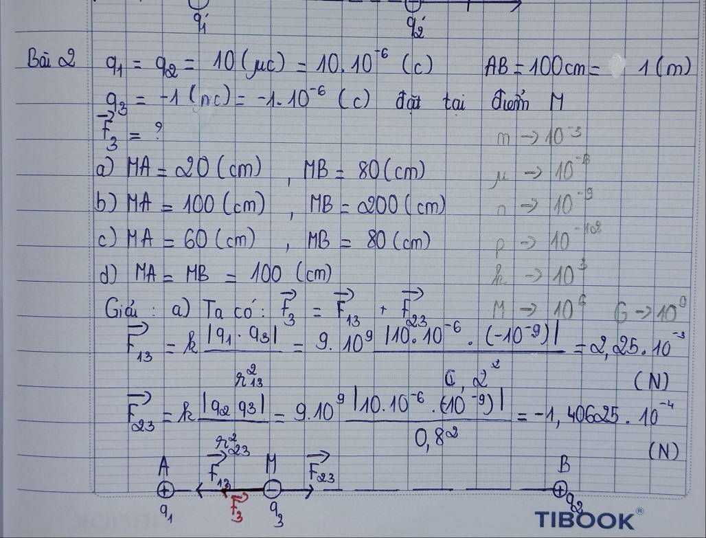 qi 
92 
Bai c2 q_1=q_2=10(mu c)=10* 10^(-6) (c) AB=100cm=1(m)
9_3=-1(nc)=-1.10^(-6) (c) dai tai doin M
beginarrayr -21= F_3endarray 9
mto 10^(-3)
a MA=20(cm), MB=80(cm) mu to 10^(-6)
b) MA=100(cm), MB=200(cm) 0 -3 10^(-9)
() MA=60(cm), MB=80(cm) pto 10^(-10%)
d MA=MB=100(cm)
h_2to 10^3
Già: a) Taco':vector F_3=vector F_13+vector F_23 Mto 10^6 Gto 10^0
F_13=kfrac |q_1· Q_3|r^2_13=9.10^9 (|10^9· 10^(-6)· (-10^(-3))|)/0.2^3 =2.25* 10^(-3)
(N)
vector F_23=kfrac |q_2q_3|r^2_32=9.10^9frac |10.10^(-6)· (-3)|0.8^2=-1,40625· 10^(25)· 10^(-4)
N
Avector F_12+vector F_12 1 vector F_23 _ _  
B
13
q_1 vector F_3 9_3