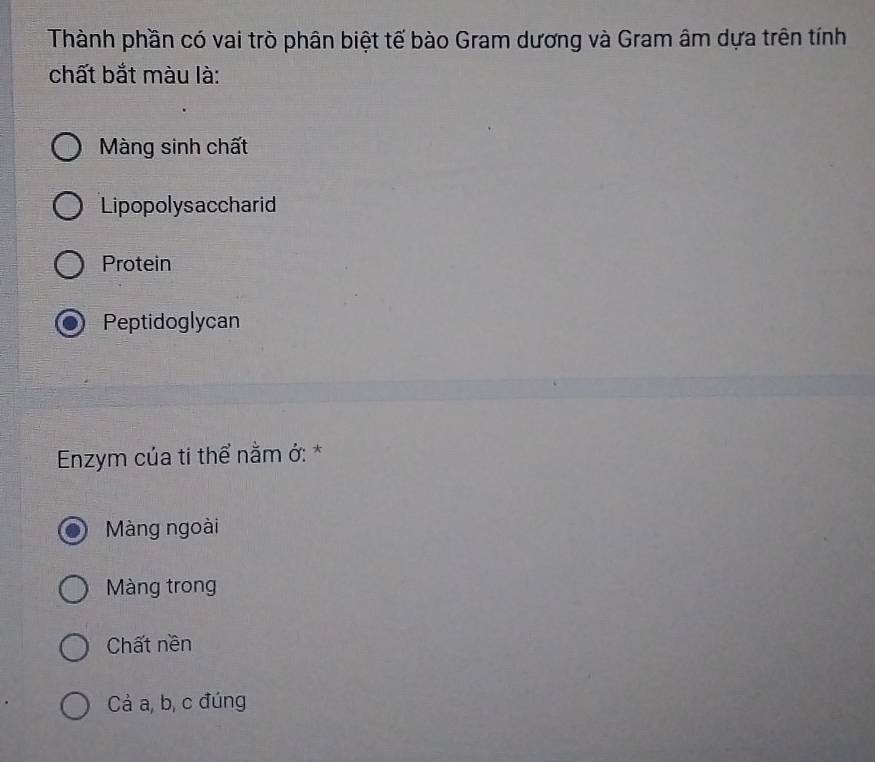 Thành phần có vai trò phân biệt tế bào Gram dương và Gram âm dựa trên tính
chất bắt màu là:
Màng sinh chất
Lipopolysaccharid
Protein
Peptidoglycan
Enzym của ti thể nằm ở: *
Màng ngoài
Màng trong
Chất nền
Cả a, b, c đúng