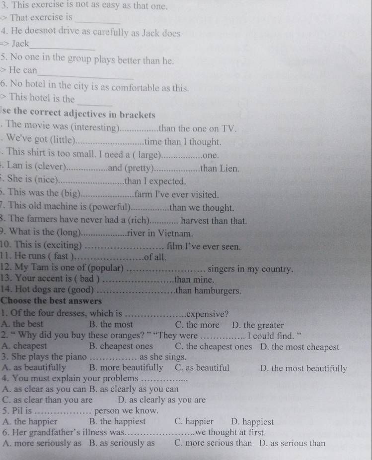 This exercise is not as easy as that one.
_
> That exercise is
4. He doesnot drive as carefully as Jack does
_
=> Jack
5. No one in the group plays better than he.
_
> He can
6. No hotel in the city is as comfortable as this.
_
> This hotel is the
se the correct adjectives in brackets
. The movie was (interesting) _,than the one on TV.
. We've got (little) _time than I thought.
. This shirt is too small. I need a ( large) _one.
. Lan is (clever) ................ .and (pretty)._ than Lien.
. She is (nice)            than I expected.
. This was the (big) farm I've ever visited.
7. This old machine is (powerful)     than we thought.
8. The farmers have never had a (rich). ............ harvest than that.
9. What is the (long) _river in Vietnam.
10. This is (exciting) _film I’ve ever seen.
11. He runs ( fast )_ of all.
12. My Tam is one of (popular) _singers in my country.
13. Your accent is ( bad ) _than mine.
14. Hot dogs are (good) _than hamburgers.
Choose the best answers
1. Of the four dresses, which is _expensive?
A. the best B. the most C. the more D. the greater
2. “ Why did you buy these oranges? ” “They were _I could find. ”
A. cheapest B. cheapest ones C. the cheapest ones D. the most cheapest
3. She plays the piano _as she sings.
A. as beautifully B. more beautifully C. as beautiful D. the most beautifully
4. You must explain your problems_
A. as clear as you can B. as clearly as you can
C. as clear than you are D. as clearly as you are
5. Pil is _person we know.
A. the happier B. the happiest C. happier D. happiest
6. Her grandfather’s illness was._ we thought at first.
A. more seriously as B. as seriously as C. more serious than D. as serious than
