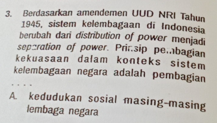 Berdasarkan amendemen UUD NRI Tahun
1945, sistem kelembagaan di Indonesia
berubah dari distribution of power menjadi
separation of power. Prinsip pembagian
kekuasaan dalam konteks sistem 
kelembagaan negara adalah pembagian
A. kedudukan sosial masing-masing
lembaga negara