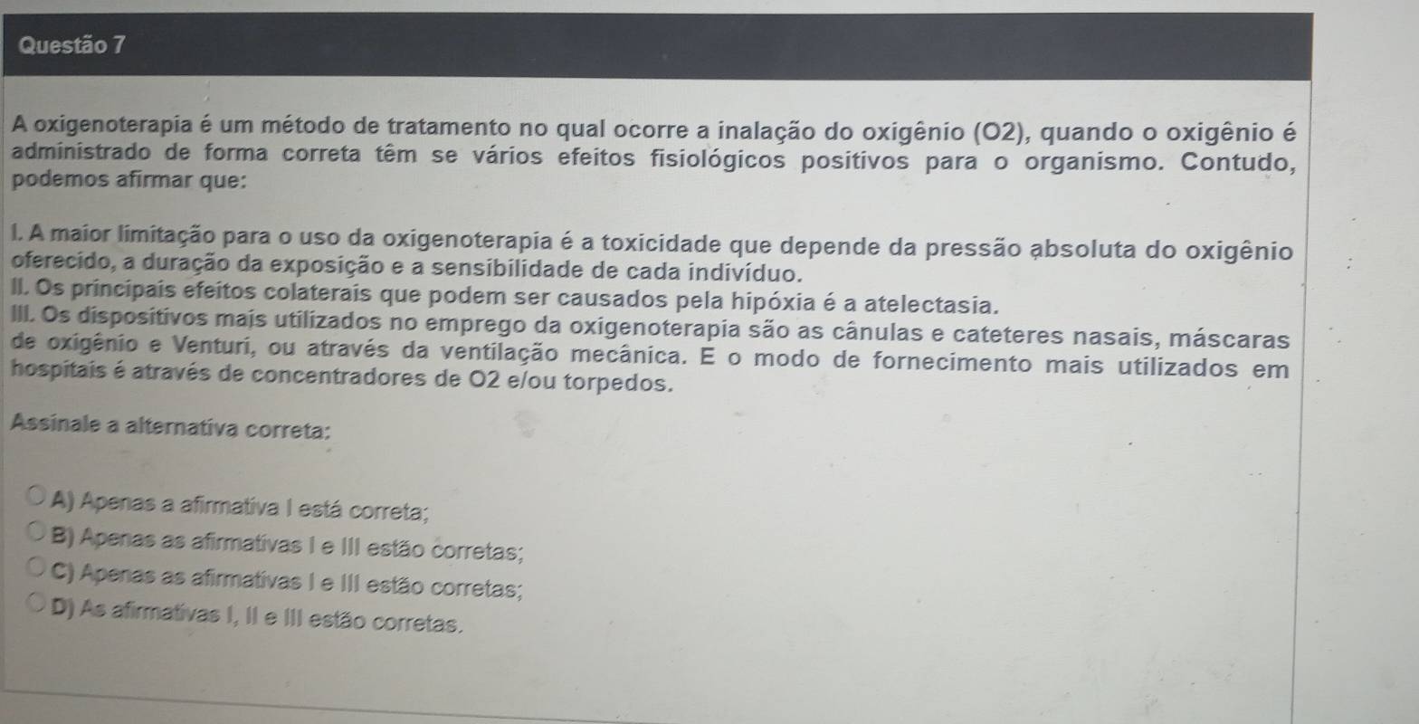 A oxigenoterapia é um método de tratamento no qual ocorre a inalação do oxigênio (O2), quando o oxigênio é
administrado de forma correta têm se vários efeitos fisiológicos positivos para o organismo. Contudo,
podemos afirmar que:
I. A maior limitação para o uso da oxigenoterapia é a toxicidade que depende da pressão absoluta do oxigênio
oferecido, a duração da exposição e a sensibilidade de cada indivíduo.
II. Os principais efeitos colaterais que podem ser causados pela hipóxia é a atelectasia.
III. Os dispositivos mais utilizados no emprego da oxigenoterapia são as cânulas e cateteres nasais, máscaras
de oxigênio e Venturi, ou através da ventilação mecânica. E o modo de fornecimento mais utilizados em
hospitais é através de concentradores de O2 e/ou torpedos.
Assinale a alternativa correta:
A) Apenas a afirmativa I está correta;
B) Apenas as afirmativas I e III estão corretas;
C) Apenas as afirmativas I e III estão corretas;
D) As afirmativas I, II e III estão corretas.