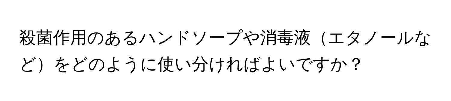 殺菌作用のあるハンドソープや消毒液エタノールなどをどのように使い分ければよいですか？