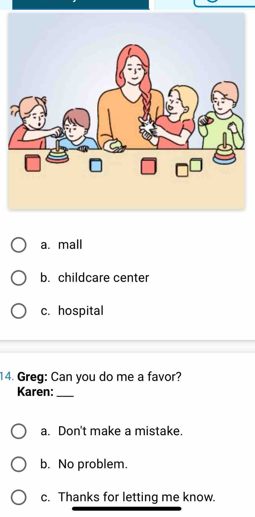 a. mall
b. childcare center
c. hospital
14. Greg: Can you do me a favor?
Karen:_
a. Don't make a mistake.
b. No problem.
c. Thanks for letting me know.