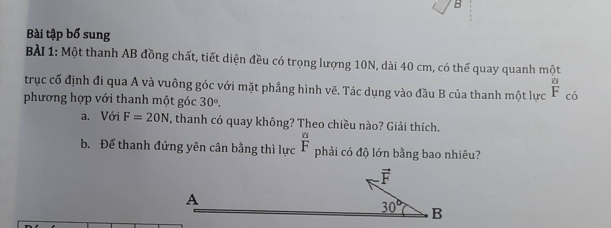 Bài tập bổ sung
BÀI 1: Một thanh AB đồng chất, tiết diện đều có trọng lượng 10N, dài 40 cm, có thể quay quanh một
trục cố định đi qua A và vuông góc với mặt phẳng hình vẽ. Tác dụng vào đầu B của thanh một lực  [△ ]/F  có
phương hợp với thanh một góc 30°.
a. Với F=20N , thanh có quay không? Theo chiều nào? Giải thích.
b. Để thanh đứng yên cân bằng thì lực  omega /F  phải có độ lớn bằng bao nhiêu?