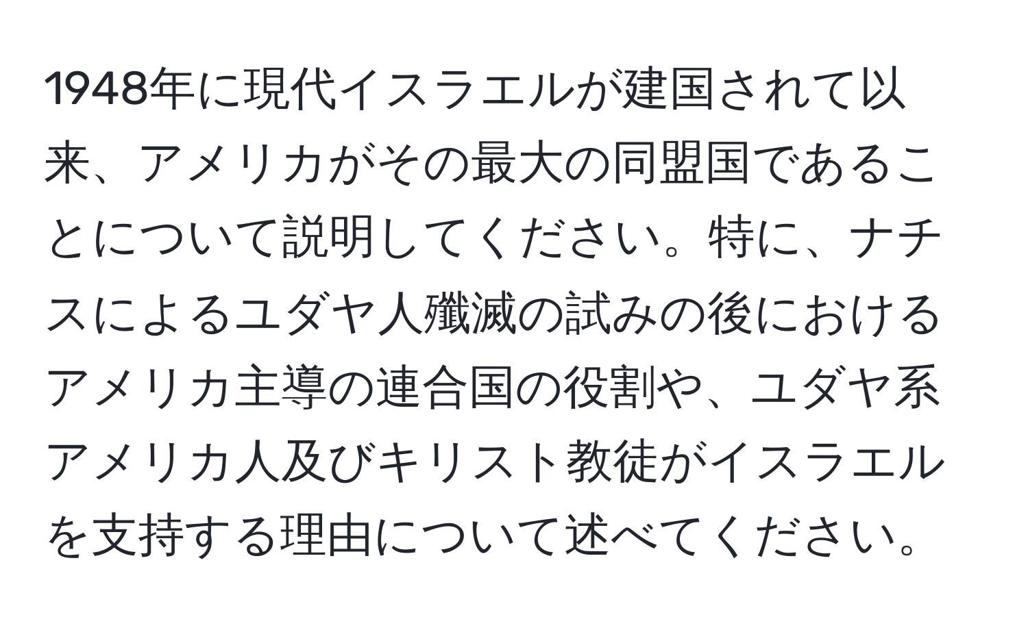 1948年に現代イスラエルが建国されて以来、アメリカがその最大の同盟国であることについて説明してください。特に、ナチスによるユダヤ人殲滅の試みの後におけるアメリカ主導の連合国の役割や、ユダヤ系アメリカ人及びキリスト教徒がイスラエルを支持する理由について述べてください。