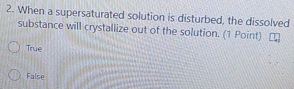 When a supersaturated solution is disturbed, the dissolved
substance will crystallize out of the solution. (1 Point)
True
False