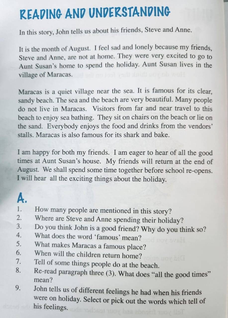 READING AND UNDERSTANDING 
In this story, John tells us about his friends, Steve and Anne. 
It is the month of August. I feel sad and lonely because my friends, 
Steve and Anne, are not at home. They were very excited to go to 
Aunt Susan's home to spend the holiday. Aunt Susan lives in the 
village of Maracas. 
Maracas is a quiet village near the sea. It is famous for its clear, 
sandy beach. The sea and the beach are very beautiful. Many people 
do not live in Maracas. Visitors from far and near travel to this 
beach to enjoy sea bathing. They sit on chairs on the beach or lie on 
the sand. Everybody enjoys the food and drinks from the vendors’ 
stalls. Maracas is also famous for its shark and bake. 
I am happy for both my friends. I am eager to hear of all the good 
times at Aunt Susan’s house. My friends will return at the end of 
August. We shall spend some time together before school re-opens. 
I will hear all the exciting things about the holiday. 
A. 
1. How many people are mentioned in this story? 
2. Where are Steve and Anne spending their holiday? 
3. Do you think John is a good friend? Why do you think so? 
4. What does the word ‘famous’ mean? 
5. What makes Maracas a famous place? 
6. When will the children return home? 
7. Tell of some things people do at the beach. 
8. Re-read paragraph three (3). What does “all the good times” 
mean? 
9. John tells us of different feelings he had when his friends 
were on holiday. Select or pick out the words which tell of 
his feelings.