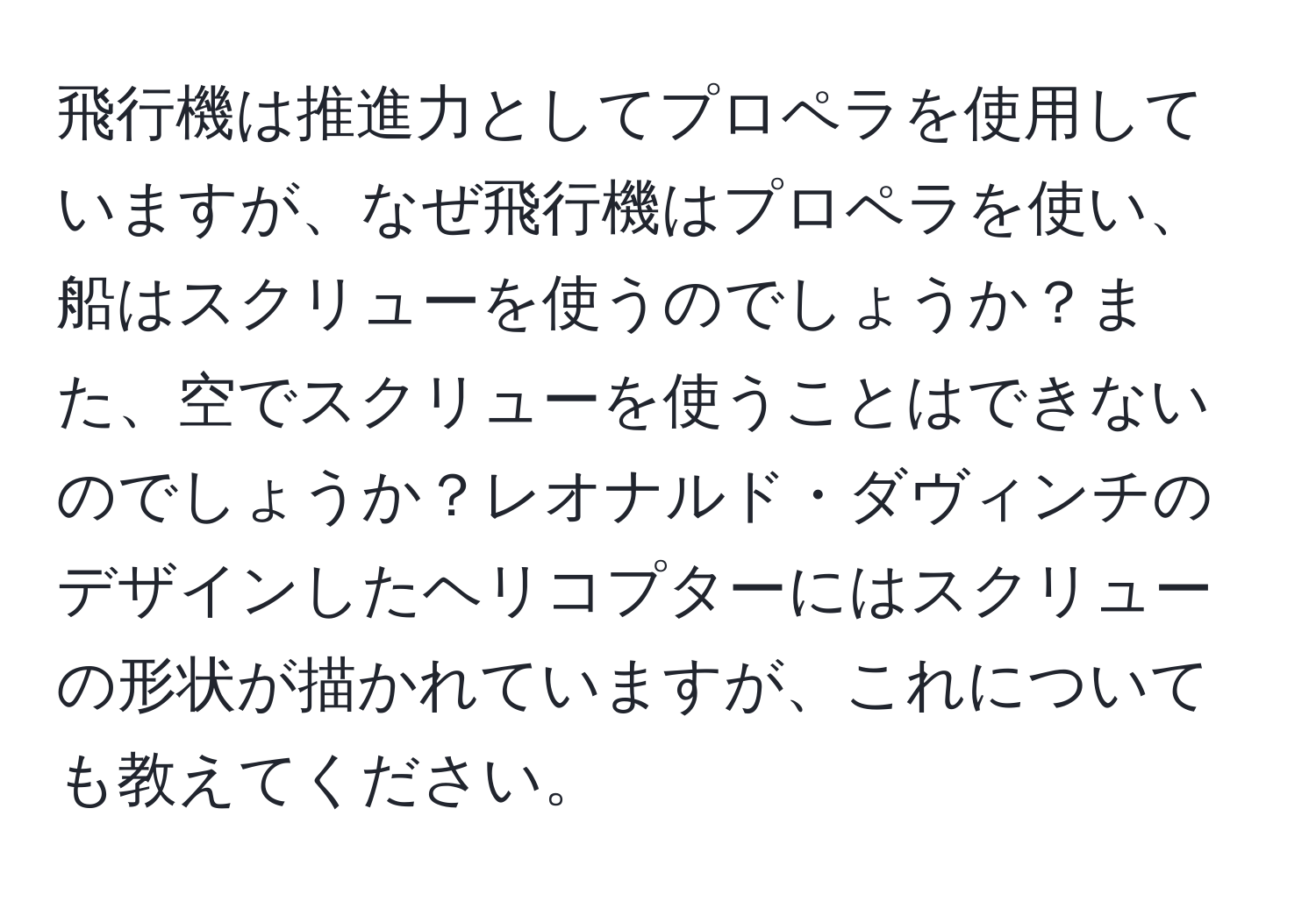 飛行機は推進力としてプロペラを使用していますが、なぜ飛行機はプロペラを使い、船はスクリューを使うのでしょうか？また、空でスクリューを使うことはできないのでしょうか？レオナルド・ダヴィンチのデザインしたヘリコプターにはスクリューの形状が描かれていますが、これについても教えてください。